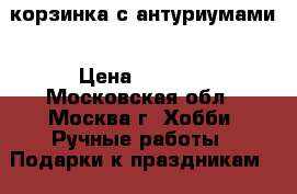 корзинка с антуриумами › Цена ­ 2 000 - Московская обл., Москва г. Хобби. Ручные работы » Подарки к праздникам   